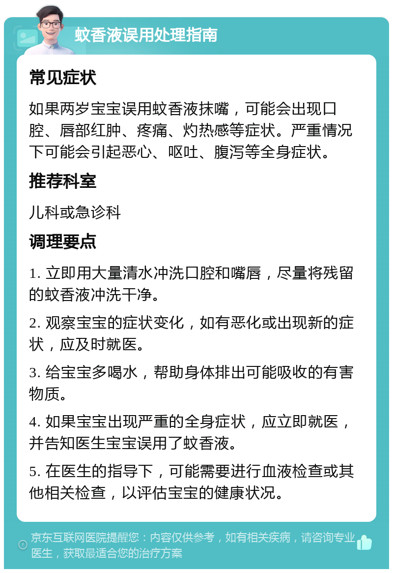 蚊香液误用处理指南 常见症状 如果两岁宝宝误用蚊香液抹嘴，可能会出现口腔、唇部红肿、疼痛、灼热感等症状。严重情况下可能会引起恶心、呕吐、腹泻等全身症状。 推荐科室 儿科或急诊科 调理要点 1. 立即用大量清水冲洗口腔和嘴唇，尽量将残留的蚊香液冲洗干净。 2. 观察宝宝的症状变化，如有恶化或出现新的症状，应及时就医。 3. 给宝宝多喝水，帮助身体排出可能吸收的有害物质。 4. 如果宝宝出现严重的全身症状，应立即就医，并告知医生宝宝误用了蚊香液。 5. 在医生的指导下，可能需要进行血液检查或其他相关检查，以评估宝宝的健康状况。