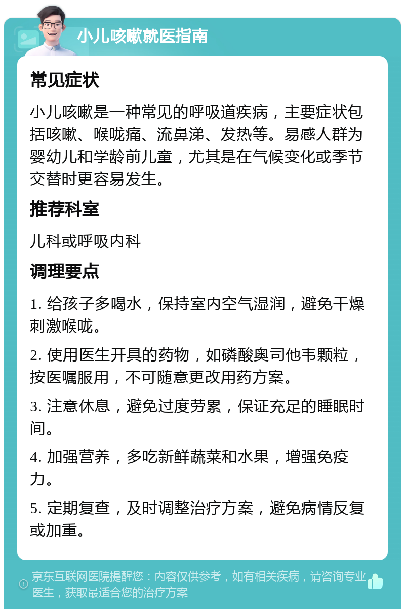 小儿咳嗽就医指南 常见症状 小儿咳嗽是一种常见的呼吸道疾病，主要症状包括咳嗽、喉咙痛、流鼻涕、发热等。易感人群为婴幼儿和学龄前儿童，尤其是在气候变化或季节交替时更容易发生。 推荐科室 儿科或呼吸内科 调理要点 1. 给孩子多喝水，保持室内空气湿润，避免干燥刺激喉咙。 2. 使用医生开具的药物，如磷酸奥司他韦颗粒，按医嘱服用，不可随意更改用药方案。 3. 注意休息，避免过度劳累，保证充足的睡眠时间。 4. 加强营养，多吃新鲜蔬菜和水果，增强免疫力。 5. 定期复查，及时调整治疗方案，避免病情反复或加重。