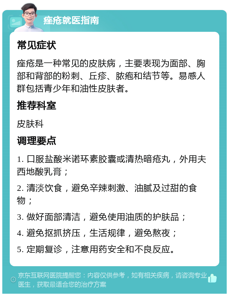 痤疮就医指南 常见症状 痤疮是一种常见的皮肤病，主要表现为面部、胸部和背部的粉刺、丘疹、脓疱和结节等。易感人群包括青少年和油性皮肤者。 推荐科室 皮肤科 调理要点 1. 口服盐酸米诺环素胶囊或清热暗疮丸，外用夫西地酸乳膏； 2. 清淡饮食，避免辛辣刺激、油腻及过甜的食物； 3. 做好面部清洁，避免使用油质的护肤品； 4. 避免抠抓挤压，生活规律，避免熬夜； 5. 定期复诊，注意用药安全和不良反应。