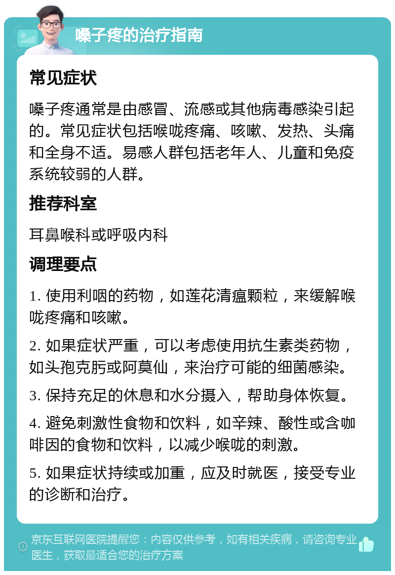 嗓子疼的治疗指南 常见症状 嗓子疼通常是由感冒、流感或其他病毒感染引起的。常见症状包括喉咙疼痛、咳嗽、发热、头痛和全身不适。易感人群包括老年人、儿童和免疫系统较弱的人群。 推荐科室 耳鼻喉科或呼吸内科 调理要点 1. 使用利咽的药物，如莲花清瘟颗粒，来缓解喉咙疼痛和咳嗽。 2. 如果症状严重，可以考虑使用抗生素类药物，如头孢克肟或阿莫仙，来治疗可能的细菌感染。 3. 保持充足的休息和水分摄入，帮助身体恢复。 4. 避免刺激性食物和饮料，如辛辣、酸性或含咖啡因的食物和饮料，以减少喉咙的刺激。 5. 如果症状持续或加重，应及时就医，接受专业的诊断和治疗。