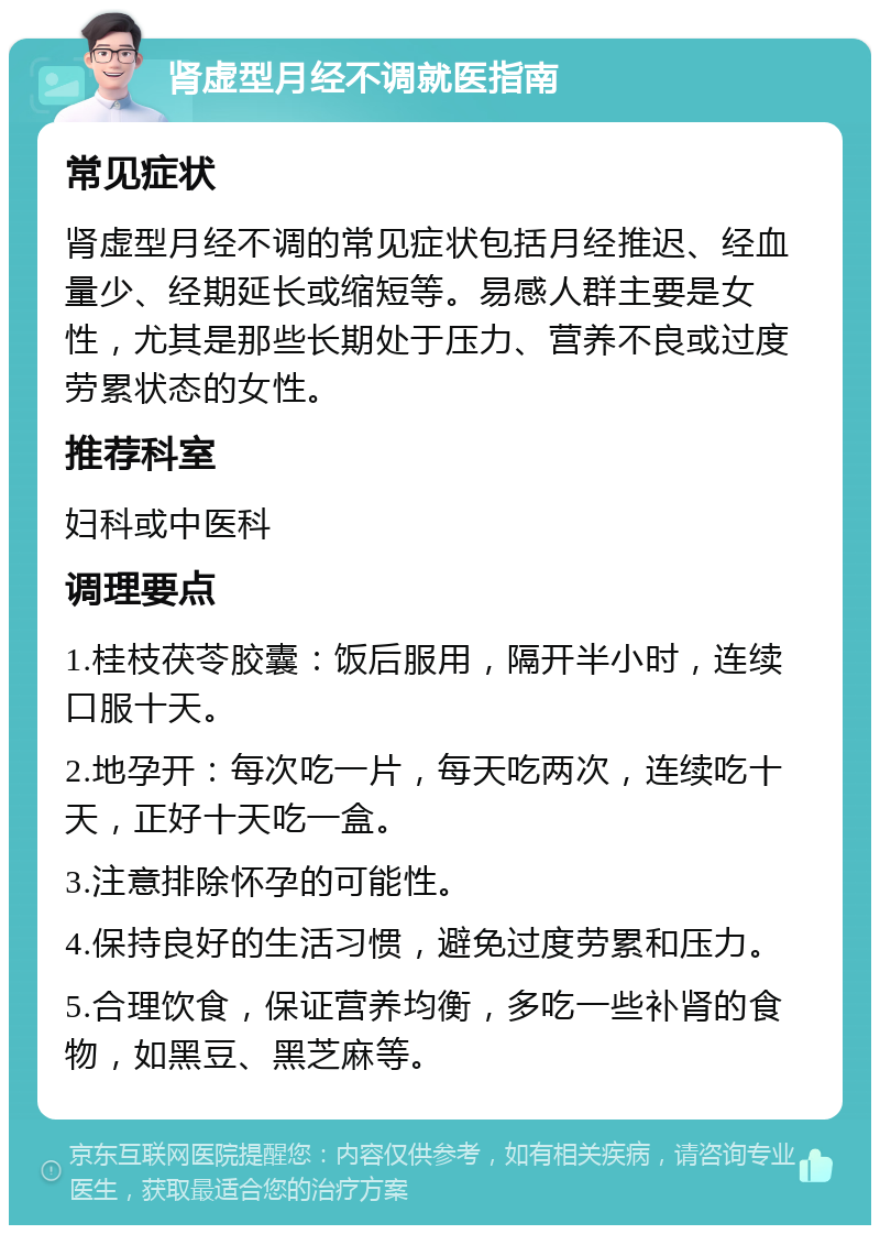 肾虚型月经不调就医指南 常见症状 肾虚型月经不调的常见症状包括月经推迟、经血量少、经期延长或缩短等。易感人群主要是女性，尤其是那些长期处于压力、营养不良或过度劳累状态的女性。 推荐科室 妇科或中医科 调理要点 1.桂枝茯苓胶囊：饭后服用，隔开半小时，连续口服十天。 2.地孕开：每次吃一片，每天吃两次，连续吃十天，正好十天吃一盒。 3.注意排除怀孕的可能性。 4.保持良好的生活习惯，避免过度劳累和压力。 5.合理饮食，保证营养均衡，多吃一些补肾的食物，如黑豆、黑芝麻等。