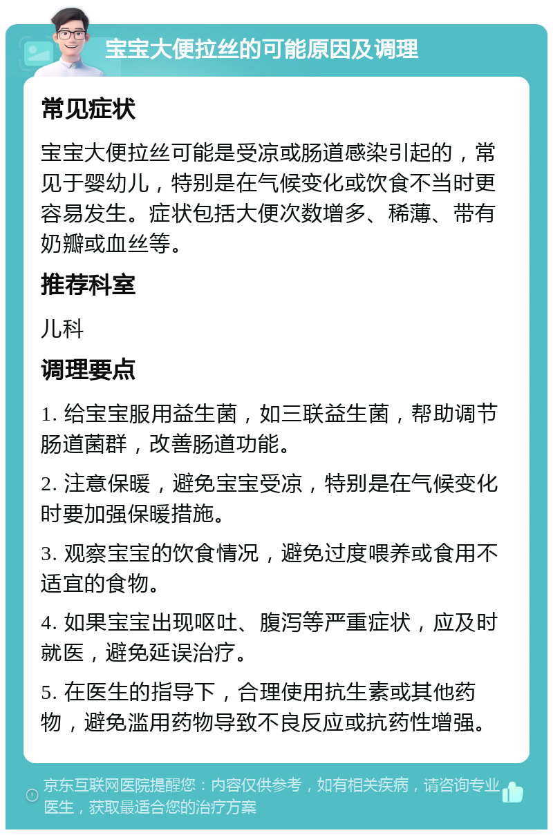 宝宝大便拉丝的可能原因及调理 常见症状 宝宝大便拉丝可能是受凉或肠道感染引起的，常见于婴幼儿，特别是在气候变化或饮食不当时更容易发生。症状包括大便次数增多、稀薄、带有奶瓣或血丝等。 推荐科室 儿科 调理要点 1. 给宝宝服用益生菌，如三联益生菌，帮助调节肠道菌群，改善肠道功能。 2. 注意保暖，避免宝宝受凉，特别是在气候变化时要加强保暖措施。 3. 观察宝宝的饮食情况，避免过度喂养或食用不适宜的食物。 4. 如果宝宝出现呕吐、腹泻等严重症状，应及时就医，避免延误治疗。 5. 在医生的指导下，合理使用抗生素或其他药物，避免滥用药物导致不良反应或抗药性增强。