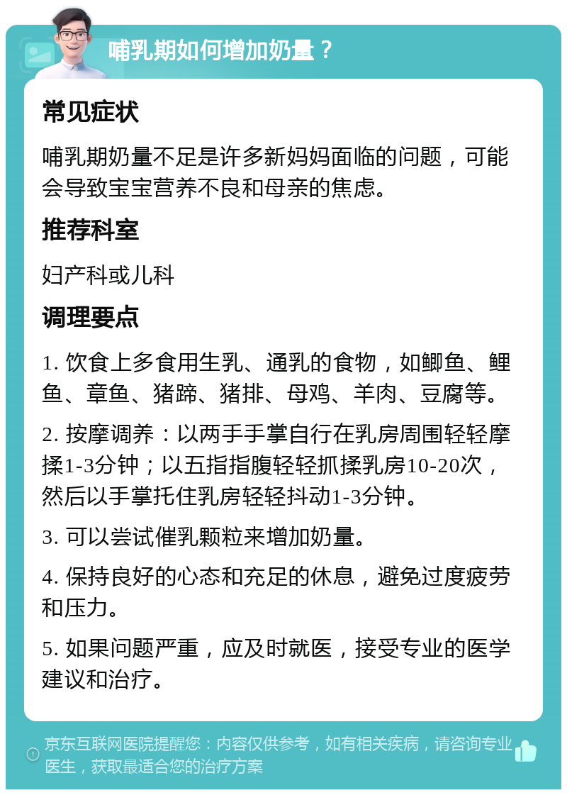 哺乳期如何增加奶量？ 常见症状 哺乳期奶量不足是许多新妈妈面临的问题，可能会导致宝宝营养不良和母亲的焦虑。 推荐科室 妇产科或儿科 调理要点 1. 饮食上多食用生乳、通乳的食物，如鲫鱼、鲤鱼、章鱼、猪蹄、猪排、母鸡、羊肉、豆腐等。 2. 按摩调养：以两手手掌自行在乳房周围轻轻摩揉1-3分钟；以五指指腹轻轻抓揉乳房10-20次，然后以手掌托住乳房轻轻抖动1-3分钟。 3. 可以尝试催乳颗粒来增加奶量。 4. 保持良好的心态和充足的休息，避免过度疲劳和压力。 5. 如果问题严重，应及时就医，接受专业的医学建议和治疗。