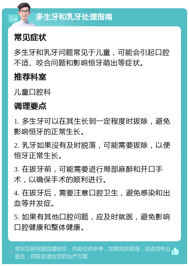 多生牙和乳牙处理指南 常见症状 多生牙和乳牙问题常见于儿童，可能会引起口腔不适、咬合问题和影响恒牙萌出等症状。 推荐科室 儿童口腔科 调理要点 1. 多生牙可以在其生长到一定程度时拔除，避免影响恒牙的正常生长。 2. 乳牙如果没有及时脱落，可能需要拔除，以便恒牙正常生长。 3. 在拔牙前，可能需要进行局部麻醉和开口手术，以确保手术的顺利进行。 4. 在拔牙后，需要注意口腔卫生，避免感染和出血等并发症。 5. 如果有其他口腔问题，应及时就医，避免影响口腔健康和整体健康。