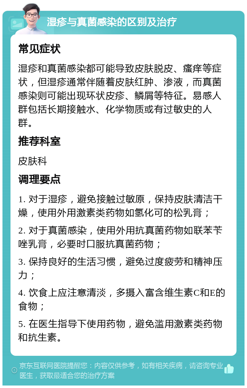 湿疹与真菌感染的区别及治疗 常见症状 湿疹和真菌感染都可能导致皮肤脱皮、瘙痒等症状，但湿疹通常伴随着皮肤红肿、渗液，而真菌感染则可能出现环状皮疹、鳞屑等特征。易感人群包括长期接触水、化学物质或有过敏史的人群。 推荐科室 皮肤科 调理要点 1. 对于湿疹，避免接触过敏原，保持皮肤清洁干燥，使用外用激素类药物如氢化可的松乳膏； 2. 对于真菌感染，使用外用抗真菌药物如联苯苄唑乳膏，必要时口服抗真菌药物； 3. 保持良好的生活习惯，避免过度疲劳和精神压力； 4. 饮食上应注意清淡，多摄入富含维生素C和E的食物； 5. 在医生指导下使用药物，避免滥用激素类药物和抗生素。