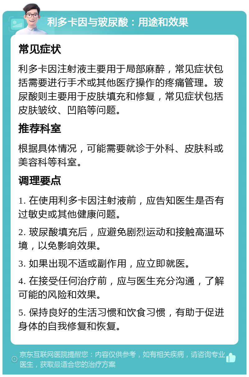 利多卡因与玻尿酸：用途和效果 常见症状 利多卡因注射液主要用于局部麻醉，常见症状包括需要进行手术或其他医疗操作的疼痛管理。玻尿酸则主要用于皮肤填充和修复，常见症状包括皮肤皱纹、凹陷等问题。 推荐科室 根据具体情况，可能需要就诊于外科、皮肤科或美容科等科室。 调理要点 1. 在使用利多卡因注射液前，应告知医生是否有过敏史或其他健康问题。 2. 玻尿酸填充后，应避免剧烈运动和接触高温环境，以免影响效果。 3. 如果出现不适或副作用，应立即就医。 4. 在接受任何治疗前，应与医生充分沟通，了解可能的风险和效果。 5. 保持良好的生活习惯和饮食习惯，有助于促进身体的自我修复和恢复。