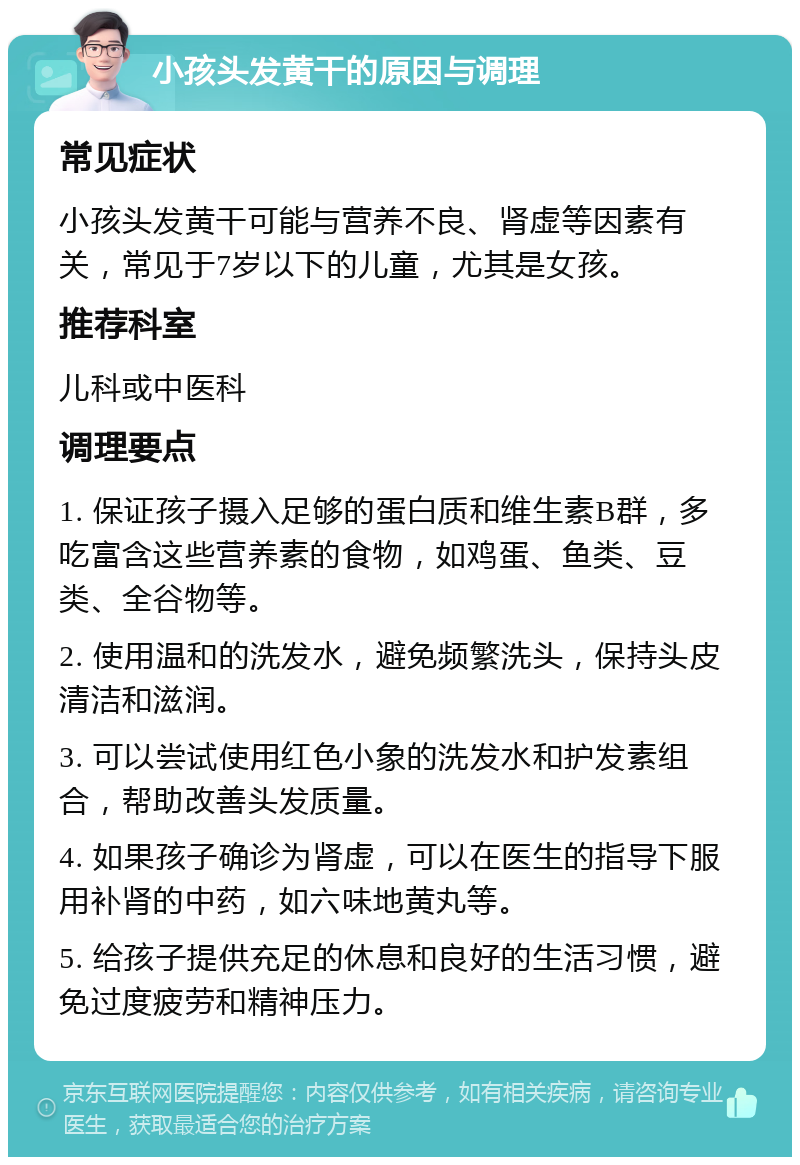 小孩头发黄干的原因与调理 常见症状 小孩头发黄干可能与营养不良、肾虚等因素有关，常见于7岁以下的儿童，尤其是女孩。 推荐科室 儿科或中医科 调理要点 1. 保证孩子摄入足够的蛋白质和维生素B群，多吃富含这些营养素的食物，如鸡蛋、鱼类、豆类、全谷物等。 2. 使用温和的洗发水，避免频繁洗头，保持头皮清洁和滋润。 3. 可以尝试使用红色小象的洗发水和护发素组合，帮助改善头发质量。 4. 如果孩子确诊为肾虚，可以在医生的指导下服用补肾的中药，如六味地黄丸等。 5. 给孩子提供充足的休息和良好的生活习惯，避免过度疲劳和精神压力。