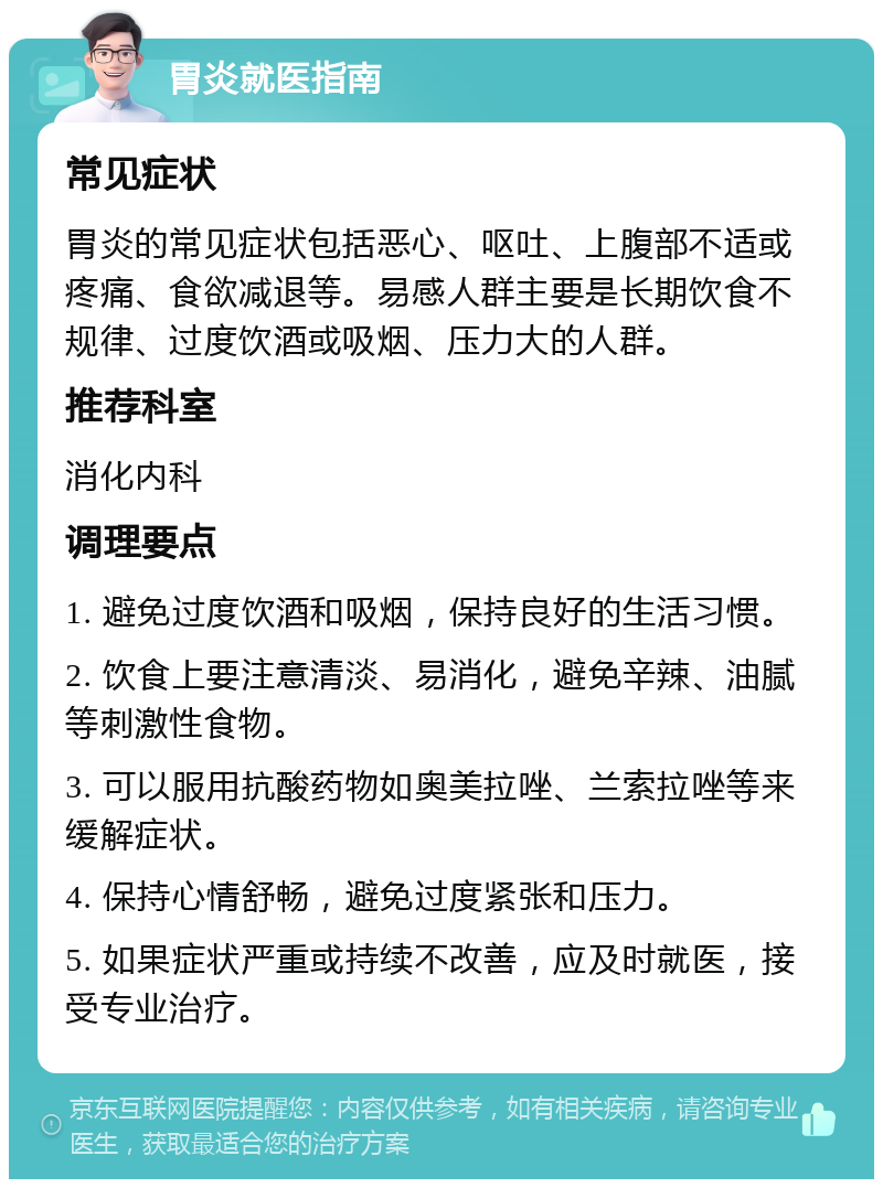 胃炎就医指南 常见症状 胃炎的常见症状包括恶心、呕吐、上腹部不适或疼痛、食欲减退等。易感人群主要是长期饮食不规律、过度饮酒或吸烟、压力大的人群。 推荐科室 消化内科 调理要点 1. 避免过度饮酒和吸烟，保持良好的生活习惯。 2. 饮食上要注意清淡、易消化，避免辛辣、油腻等刺激性食物。 3. 可以服用抗酸药物如奥美拉唑、兰索拉唑等来缓解症状。 4. 保持心情舒畅，避免过度紧张和压力。 5. 如果症状严重或持续不改善，应及时就医，接受专业治疗。