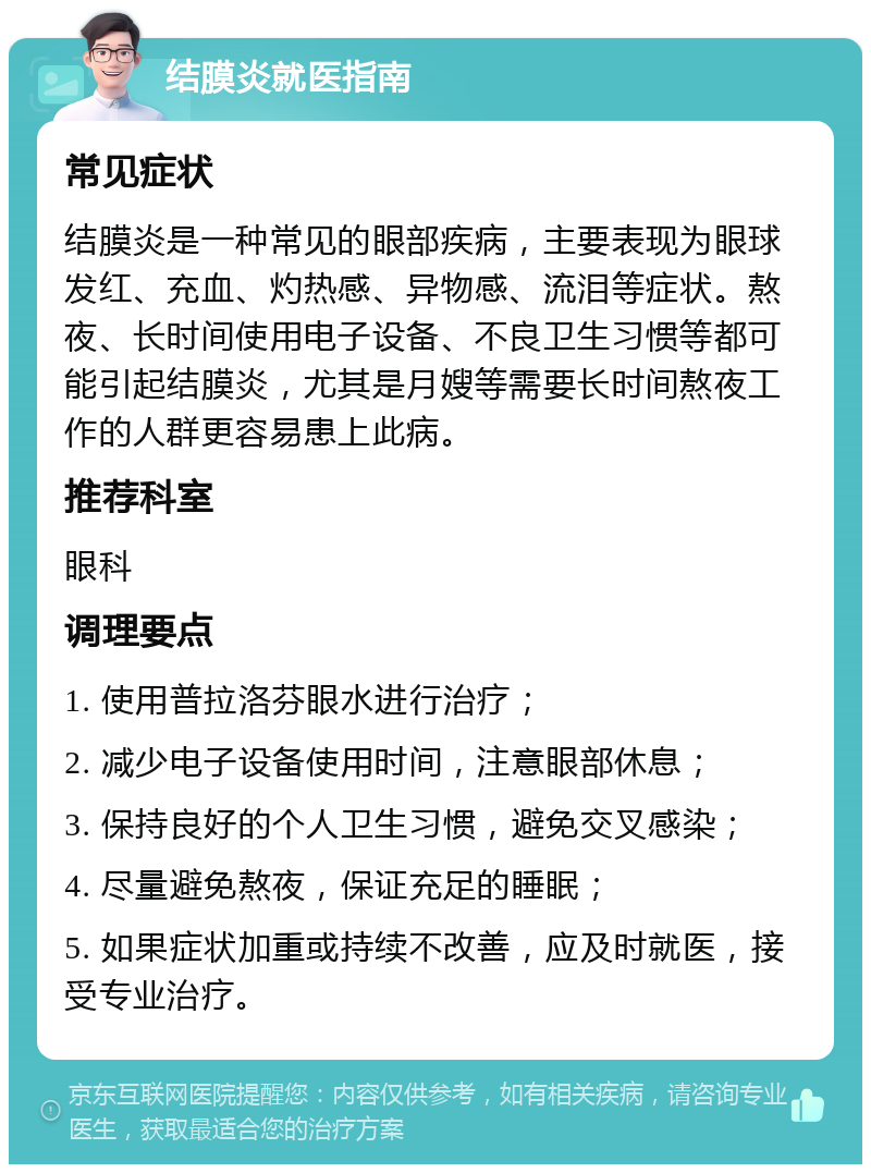 结膜炎就医指南 常见症状 结膜炎是一种常见的眼部疾病，主要表现为眼球发红、充血、灼热感、异物感、流泪等症状。熬夜、长时间使用电子设备、不良卫生习惯等都可能引起结膜炎，尤其是月嫂等需要长时间熬夜工作的人群更容易患上此病。 推荐科室 眼科 调理要点 1. 使用普拉洛芬眼水进行治疗； 2. 减少电子设备使用时间，注意眼部休息； 3. 保持良好的个人卫生习惯，避免交叉感染； 4. 尽量避免熬夜，保证充足的睡眠； 5. 如果症状加重或持续不改善，应及时就医，接受专业治疗。