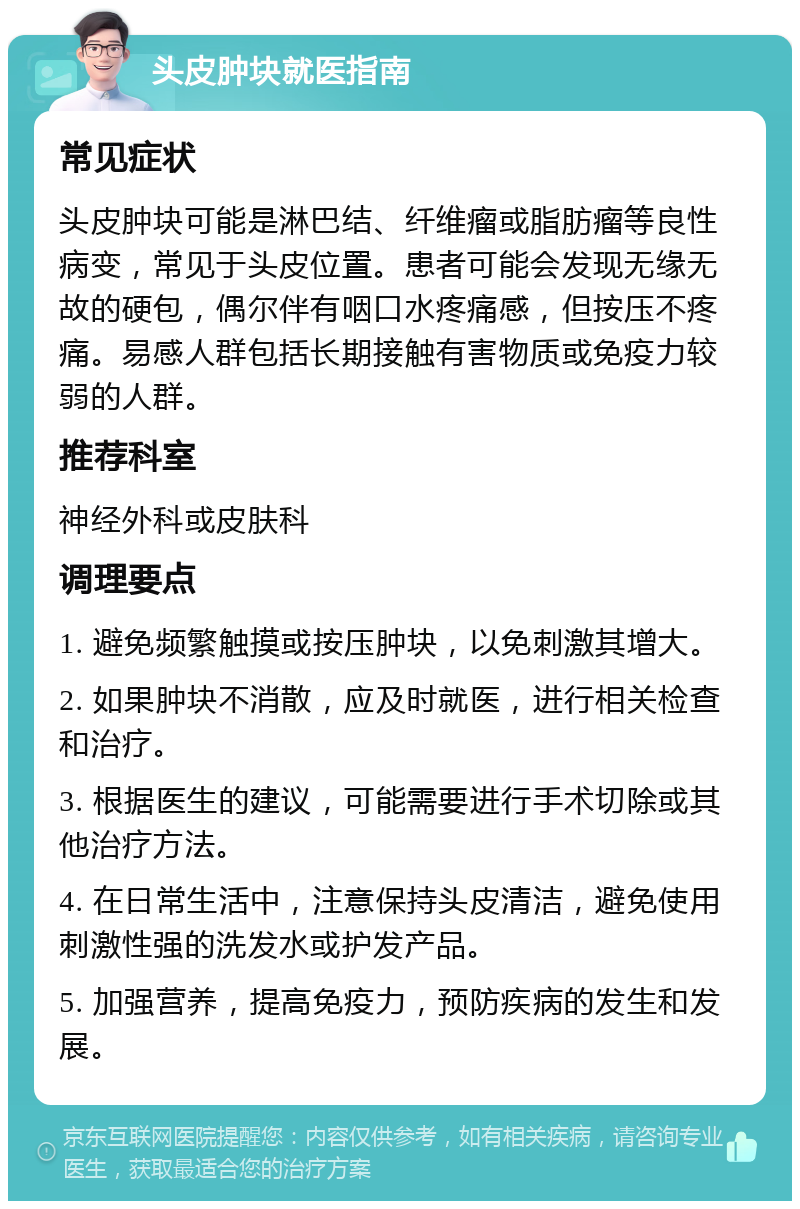 头皮肿块就医指南 常见症状 头皮肿块可能是淋巴结、纤维瘤或脂肪瘤等良性病变，常见于头皮位置。患者可能会发现无缘无故的硬包，偶尔伴有咽口水疼痛感，但按压不疼痛。易感人群包括长期接触有害物质或免疫力较弱的人群。 推荐科室 神经外科或皮肤科 调理要点 1. 避免频繁触摸或按压肿块，以免刺激其增大。 2. 如果肿块不消散，应及时就医，进行相关检查和治疗。 3. 根据医生的建议，可能需要进行手术切除或其他治疗方法。 4. 在日常生活中，注意保持头皮清洁，避免使用刺激性强的洗发水或护发产品。 5. 加强营养，提高免疫力，预防疾病的发生和发展。