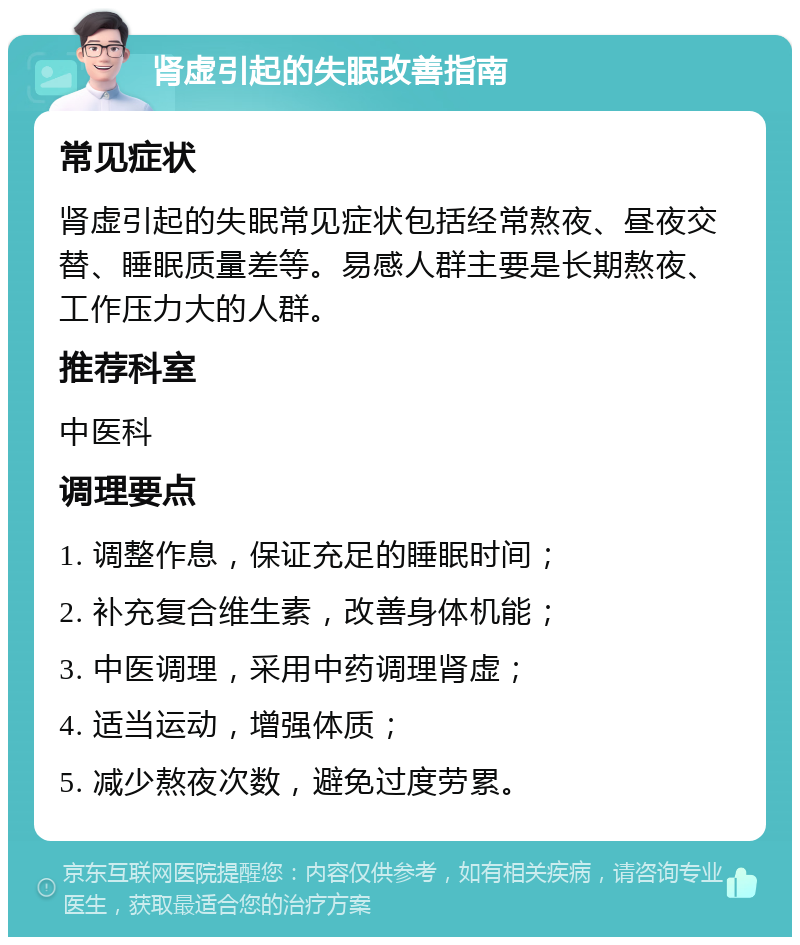 肾虚引起的失眠改善指南 常见症状 肾虚引起的失眠常见症状包括经常熬夜、昼夜交替、睡眠质量差等。易感人群主要是长期熬夜、工作压力大的人群。 推荐科室 中医科 调理要点 1. 调整作息，保证充足的睡眠时间； 2. 补充复合维生素，改善身体机能； 3. 中医调理，采用中药调理肾虚； 4. 适当运动，增强体质； 5. 减少熬夜次数，避免过度劳累。