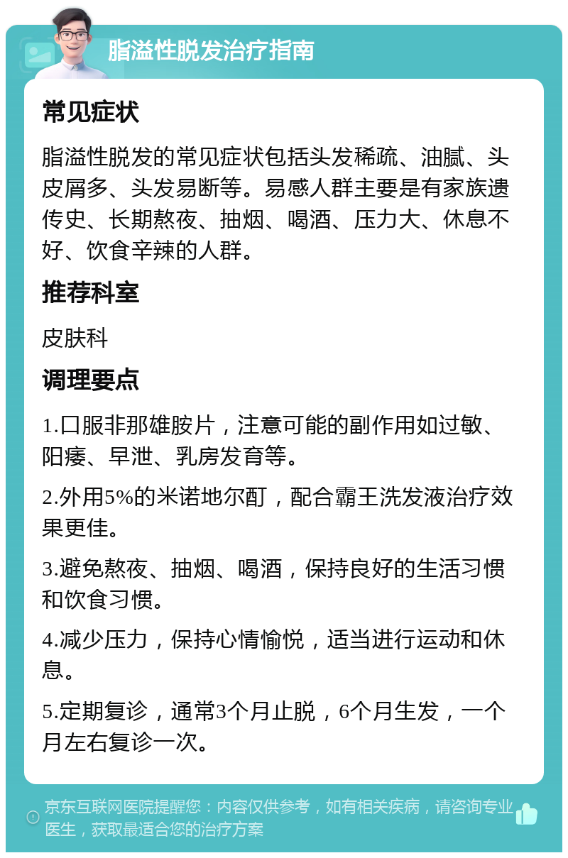 脂溢性脱发治疗指南 常见症状 脂溢性脱发的常见症状包括头发稀疏、油腻、头皮屑多、头发易断等。易感人群主要是有家族遗传史、长期熬夜、抽烟、喝酒、压力大、休息不好、饮食辛辣的人群。 推荐科室 皮肤科 调理要点 1.口服非那雄胺片，注意可能的副作用如过敏、阳痿、早泄、乳房发育等。 2.外用5%的米诺地尔酊，配合霸王洗发液治疗效果更佳。 3.避免熬夜、抽烟、喝酒，保持良好的生活习惯和饮食习惯。 4.减少压力，保持心情愉悦，适当进行运动和休息。 5.定期复诊，通常3个月止脱，6个月生发，一个月左右复诊一次。