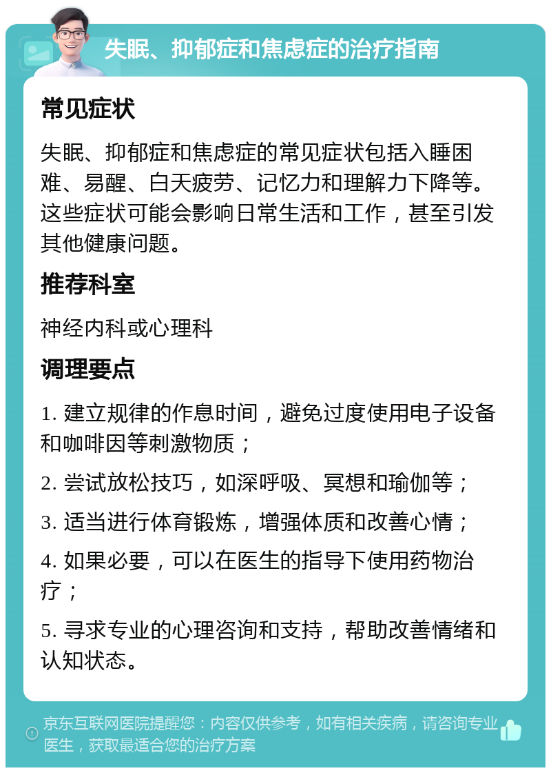 失眠、抑郁症和焦虑症的治疗指南 常见症状 失眠、抑郁症和焦虑症的常见症状包括入睡困难、易醒、白天疲劳、记忆力和理解力下降等。这些症状可能会影响日常生活和工作，甚至引发其他健康问题。 推荐科室 神经内科或心理科 调理要点 1. 建立规律的作息时间，避免过度使用电子设备和咖啡因等刺激物质； 2. 尝试放松技巧，如深呼吸、冥想和瑜伽等； 3. 适当进行体育锻炼，增强体质和改善心情； 4. 如果必要，可以在医生的指导下使用药物治疗； 5. 寻求专业的心理咨询和支持，帮助改善情绪和认知状态。