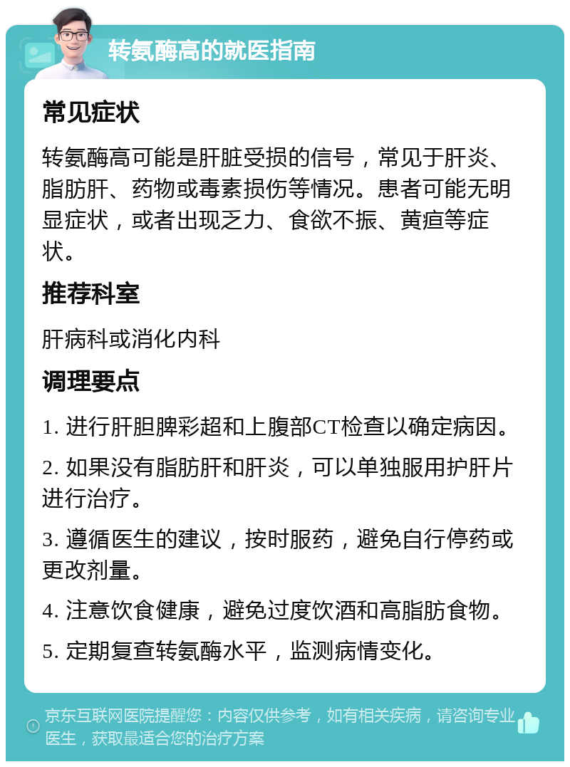 转氨酶高的就医指南 常见症状 转氨酶高可能是肝脏受损的信号，常见于肝炎、脂肪肝、药物或毒素损伤等情况。患者可能无明显症状，或者出现乏力、食欲不振、黄疸等症状。 推荐科室 肝病科或消化内科 调理要点 1. 进行肝胆脾彩超和上腹部CT检查以确定病因。 2. 如果没有脂肪肝和肝炎，可以单独服用护肝片进行治疗。 3. 遵循医生的建议，按时服药，避免自行停药或更改剂量。 4. 注意饮食健康，避免过度饮酒和高脂肪食物。 5. 定期复查转氨酶水平，监测病情变化。