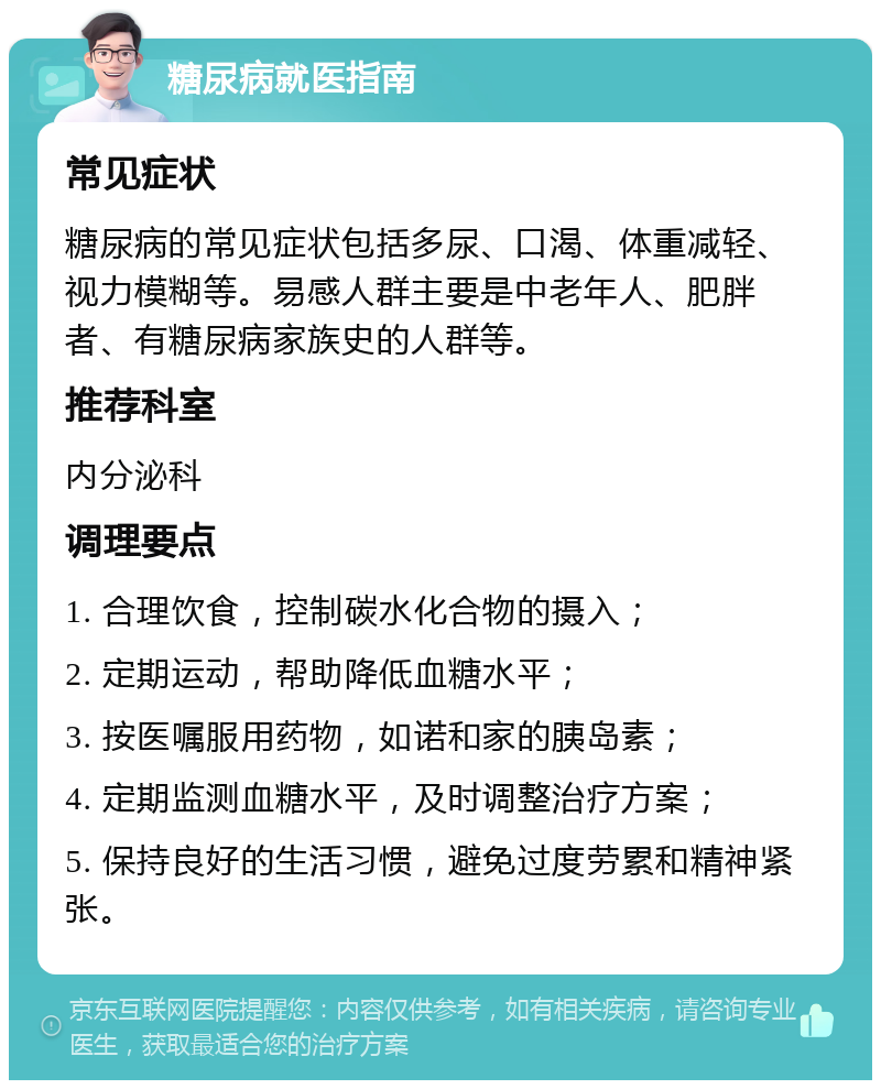 糖尿病就医指南 常见症状 糖尿病的常见症状包括多尿、口渴、体重减轻、视力模糊等。易感人群主要是中老年人、肥胖者、有糖尿病家族史的人群等。 推荐科室 内分泌科 调理要点 1. 合理饮食，控制碳水化合物的摄入； 2. 定期运动，帮助降低血糖水平； 3. 按医嘱服用药物，如诺和家的胰岛素； 4. 定期监测血糖水平，及时调整治疗方案； 5. 保持良好的生活习惯，避免过度劳累和精神紧张。