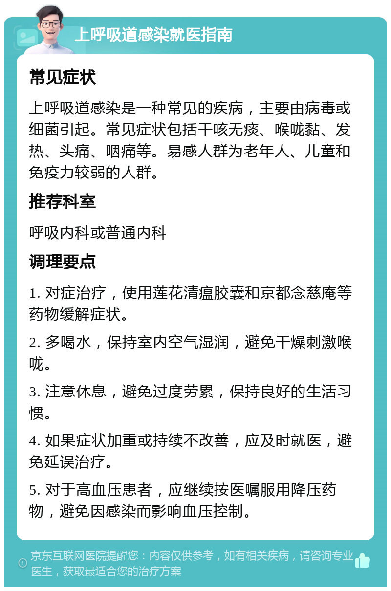 上呼吸道感染就医指南 常见症状 上呼吸道感染是一种常见的疾病，主要由病毒或细菌引起。常见症状包括干咳无痰、喉咙黏、发热、头痛、咽痛等。易感人群为老年人、儿童和免疫力较弱的人群。 推荐科室 呼吸内科或普通内科 调理要点 1. 对症治疗，使用莲花清瘟胶囊和京都念慈庵等药物缓解症状。 2. 多喝水，保持室内空气湿润，避免干燥刺激喉咙。 3. 注意休息，避免过度劳累，保持良好的生活习惯。 4. 如果症状加重或持续不改善，应及时就医，避免延误治疗。 5. 对于高血压患者，应继续按医嘱服用降压药物，避免因感染而影响血压控制。