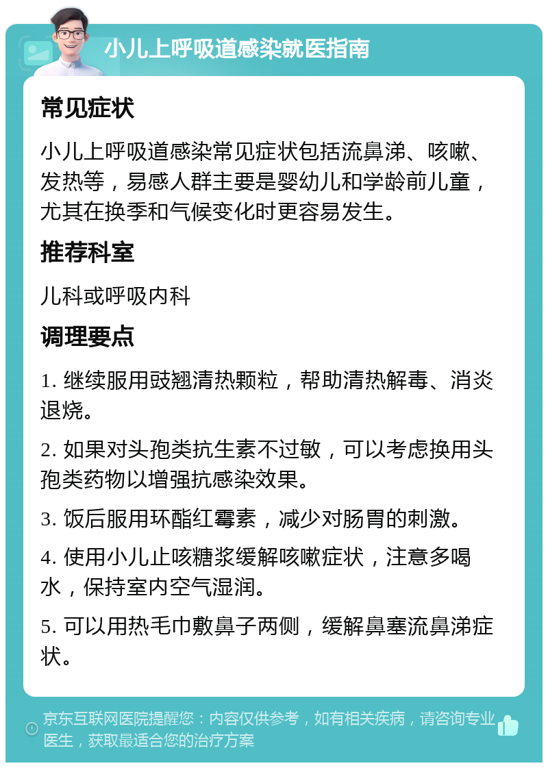 小儿上呼吸道感染就医指南 常见症状 小儿上呼吸道感染常见症状包括流鼻涕、咳嗽、发热等，易感人群主要是婴幼儿和学龄前儿童，尤其在换季和气候变化时更容易发生。 推荐科室 儿科或呼吸内科 调理要点 1. 继续服用豉翘清热颗粒，帮助清热解毒、消炎退烧。 2. 如果对头孢类抗生素不过敏，可以考虑换用头孢类药物以增强抗感染效果。 3. 饭后服用环酯红霉素，减少对肠胃的刺激。 4. 使用小儿止咳糖浆缓解咳嗽症状，注意多喝水，保持室内空气湿润。 5. 可以用热毛巾敷鼻子两侧，缓解鼻塞流鼻涕症状。