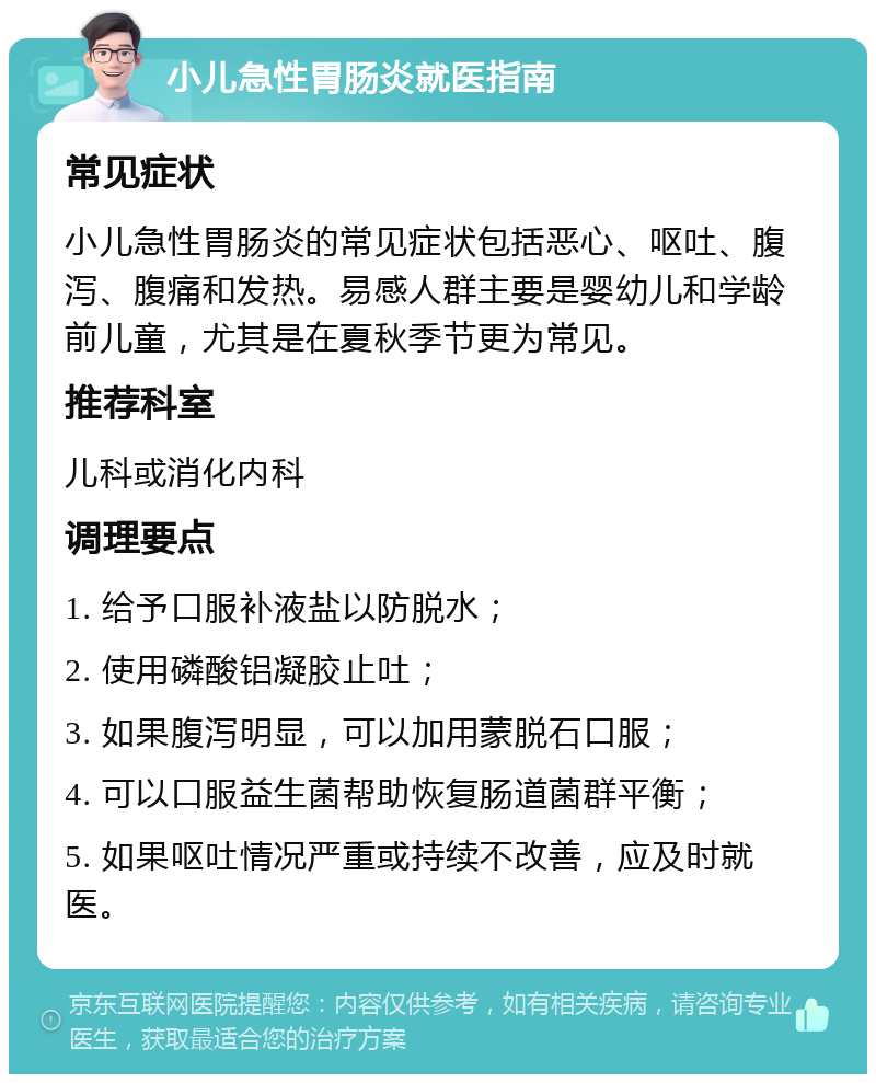 小儿急性胃肠炎就医指南 常见症状 小儿急性胃肠炎的常见症状包括恶心、呕吐、腹泻、腹痛和发热。易感人群主要是婴幼儿和学龄前儿童，尤其是在夏秋季节更为常见。 推荐科室 儿科或消化内科 调理要点 1. 给予口服补液盐以防脱水； 2. 使用磷酸铝凝胶止吐； 3. 如果腹泻明显，可以加用蒙脱石口服； 4. 可以口服益生菌帮助恢复肠道菌群平衡； 5. 如果呕吐情况严重或持续不改善，应及时就医。