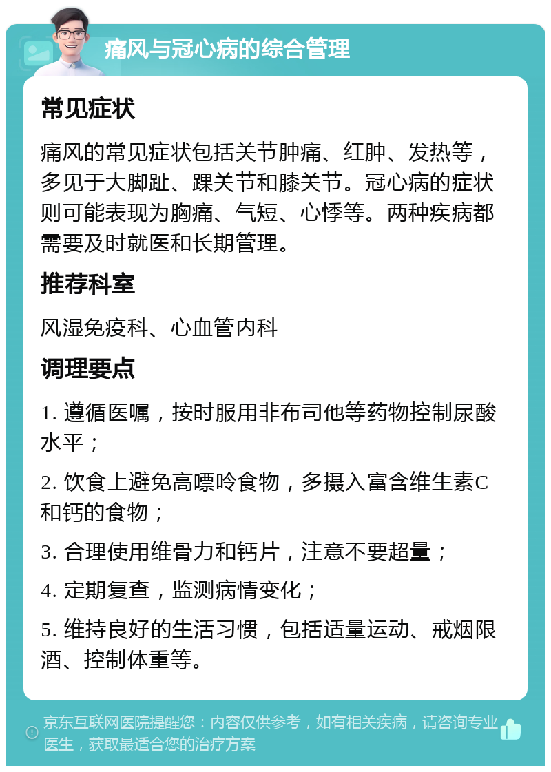 痛风与冠心病的综合管理 常见症状 痛风的常见症状包括关节肿痛、红肿、发热等，多见于大脚趾、踝关节和膝关节。冠心病的症状则可能表现为胸痛、气短、心悸等。两种疾病都需要及时就医和长期管理。 推荐科室 风湿免疫科、心血管内科 调理要点 1. 遵循医嘱，按时服用非布司他等药物控制尿酸水平； 2. 饮食上避免高嘌呤食物，多摄入富含维生素C和钙的食物； 3. 合理使用维骨力和钙片，注意不要超量； 4. 定期复查，监测病情变化； 5. 维持良好的生活习惯，包括适量运动、戒烟限酒、控制体重等。