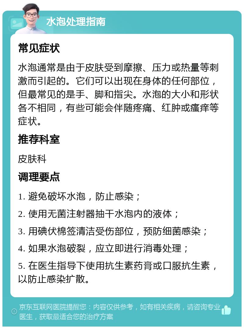 水泡处理指南 常见症状 水泡通常是由于皮肤受到摩擦、压力或热量等刺激而引起的。它们可以出现在身体的任何部位，但最常见的是手、脚和指尖。水泡的大小和形状各不相同，有些可能会伴随疼痛、红肿或瘙痒等症状。 推荐科室 皮肤科 调理要点 1. 避免破坏水泡，防止感染； 2. 使用无菌注射器抽干水泡内的液体； 3. 用碘伏棉签清洁受伤部位，预防细菌感染； 4. 如果水泡破裂，应立即进行消毒处理； 5. 在医生指导下使用抗生素药膏或口服抗生素，以防止感染扩散。