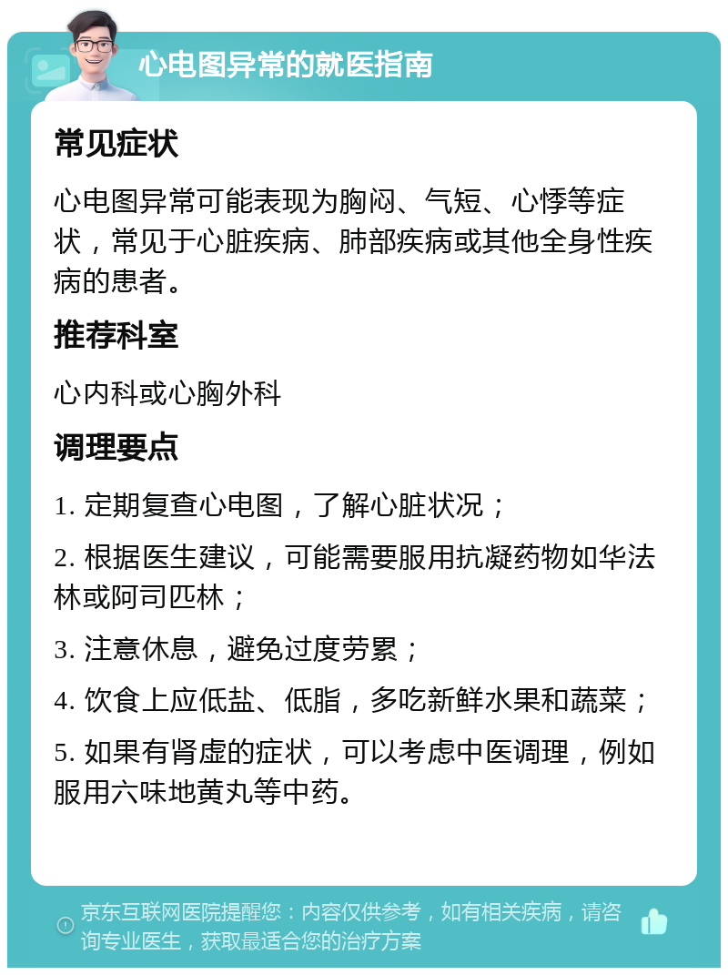 心电图异常的就医指南 常见症状 心电图异常可能表现为胸闷、气短、心悸等症状，常见于心脏疾病、肺部疾病或其他全身性疾病的患者。 推荐科室 心内科或心胸外科 调理要点 1. 定期复查心电图，了解心脏状况； 2. 根据医生建议，可能需要服用抗凝药物如华法林或阿司匹林； 3. 注意休息，避免过度劳累； 4. 饮食上应低盐、低脂，多吃新鲜水果和蔬菜； 5. 如果有肾虚的症状，可以考虑中医调理，例如服用六味地黄丸等中药。