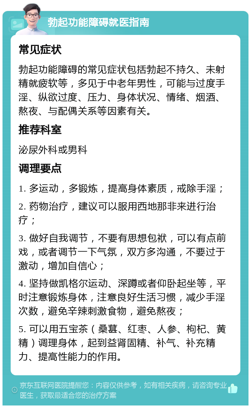 勃起功能障碍就医指南 常见症状 勃起功能障碍的常见症状包括勃起不持久、未射精就疲软等，多见于中老年男性，可能与过度手淫、纵欲过度、压力、身体状况、情绪、烟酒、熬夜、与配偶关系等因素有关。 推荐科室 泌尿外科或男科 调理要点 1. 多运动，多锻炼，提高身体素质，戒除手淫； 2. 药物治疗，建议可以服用西地那非来进行治疗； 3. 做好自我调节，不要有思想包袱，可以有点前戏，或者调节一下气氛，双方多沟通，不要过于激动，增加自信心； 4. 坚持做凯格尔运动、深蹲或者仰卧起坐等，平时注意锻炼身体，注意良好生活习惯，减少手淫次数，避免辛辣刺激食物，避免熬夜； 5. 可以用五宝茶（桑葚、红枣、人参、枸杞、黄精）调理身体，起到益肾固精、补气、补充精力、提高性能力的作用。