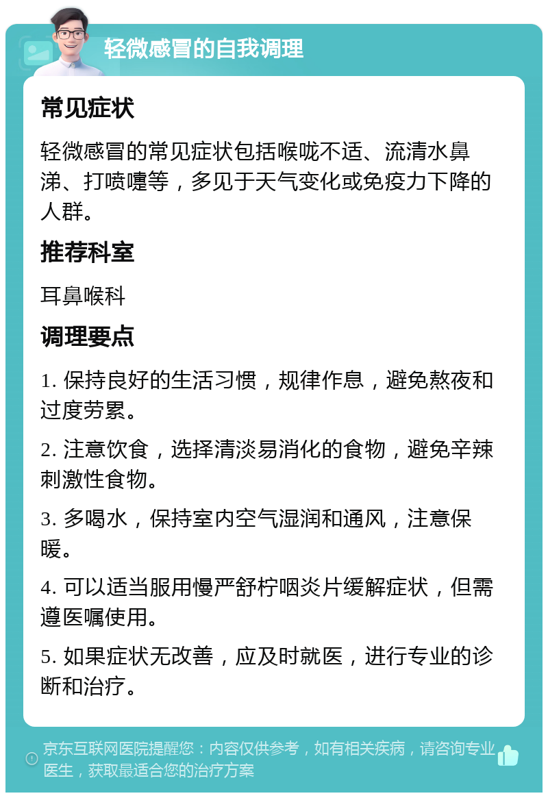 轻微感冒的自我调理 常见症状 轻微感冒的常见症状包括喉咙不适、流清水鼻涕、打喷嚏等，多见于天气变化或免疫力下降的人群。 推荐科室 耳鼻喉科 调理要点 1. 保持良好的生活习惯，规律作息，避免熬夜和过度劳累。 2. 注意饮食，选择清淡易消化的食物，避免辛辣刺激性食物。 3. 多喝水，保持室内空气湿润和通风，注意保暖。 4. 可以适当服用慢严舒柠咽炎片缓解症状，但需遵医嘱使用。 5. 如果症状无改善，应及时就医，进行专业的诊断和治疗。