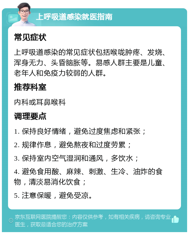 上呼吸道感染就医指南 常见症状 上呼吸道感染的常见症状包括喉咙肿疼、发烧、浑身无力、头昏脑胀等。易感人群主要是儿童、老年人和免疫力较弱的人群。 推荐科室 内科或耳鼻喉科 调理要点 1. 保持良好情绪，避免过度焦虑和紧张； 2. 规律作息，避免熬夜和过度劳累； 3. 保持室内空气湿润和通风，多饮水； 4. 避免食用酸、麻辣、刺激、生冷、油炸的食物，清淡易消化饮食； 5. 注意保暖，避免受凉。