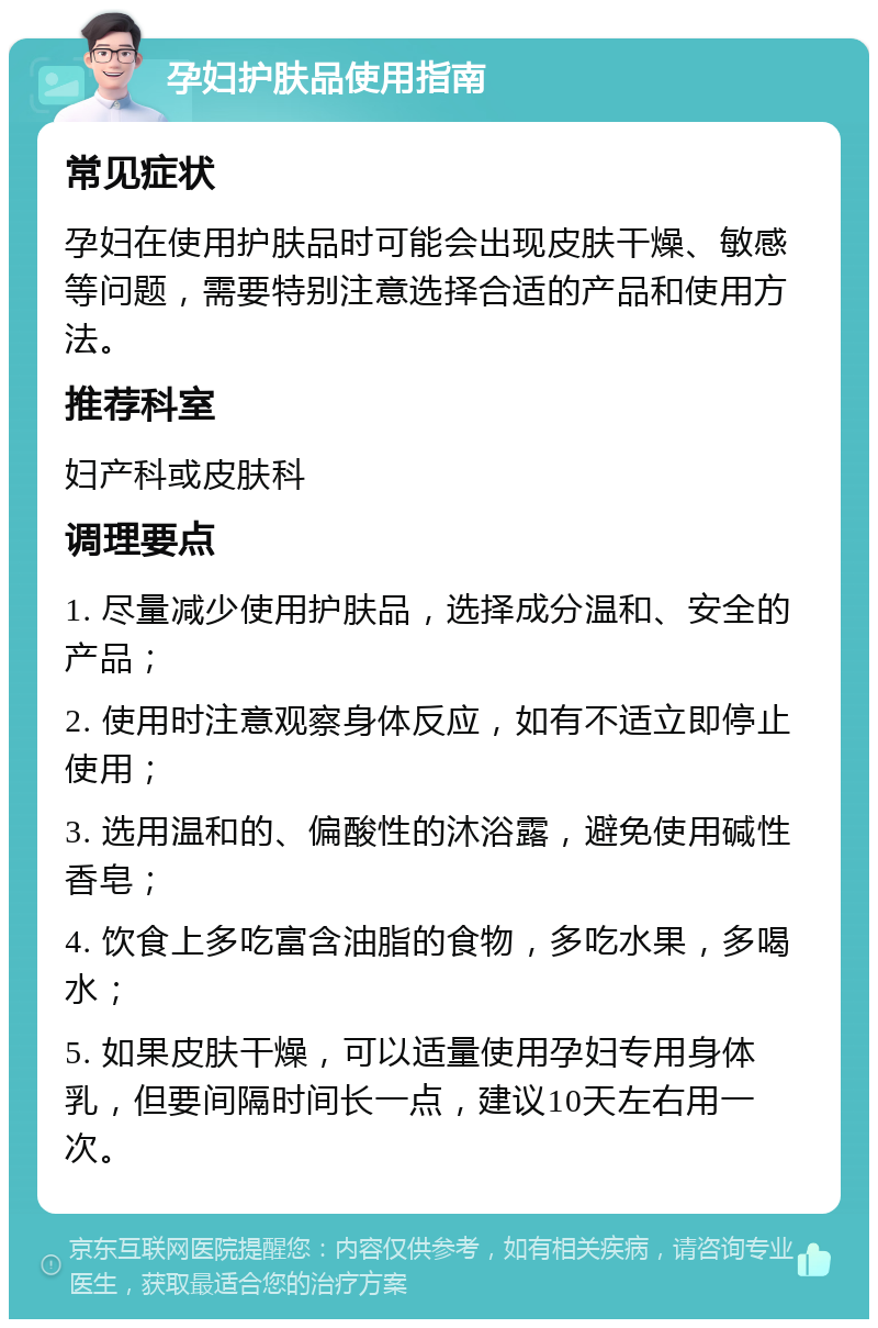 孕妇护肤品使用指南 常见症状 孕妇在使用护肤品时可能会出现皮肤干燥、敏感等问题，需要特别注意选择合适的产品和使用方法。 推荐科室 妇产科或皮肤科 调理要点 1. 尽量减少使用护肤品，选择成分温和、安全的产品； 2. 使用时注意观察身体反应，如有不适立即停止使用； 3. 选用温和的、偏酸性的沐浴露，避免使用碱性香皂； 4. 饮食上多吃富含油脂的食物，多吃水果，多喝水； 5. 如果皮肤干燥，可以适量使用孕妇专用身体乳，但要间隔时间长一点，建议10天左右用一次。