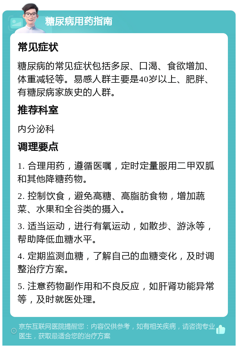 糖尿病用药指南 常见症状 糖尿病的常见症状包括多尿、口渴、食欲增加、体重减轻等。易感人群主要是40岁以上、肥胖、有糖尿病家族史的人群。 推荐科室 内分泌科 调理要点 1. 合理用药，遵循医嘱，定时定量服用二甲双胍和其他降糖药物。 2. 控制饮食，避免高糖、高脂肪食物，增加蔬菜、水果和全谷类的摄入。 3. 适当运动，进行有氧运动，如散步、游泳等，帮助降低血糖水平。 4. 定期监测血糖，了解自己的血糖变化，及时调整治疗方案。 5. 注意药物副作用和不良反应，如肝肾功能异常等，及时就医处理。