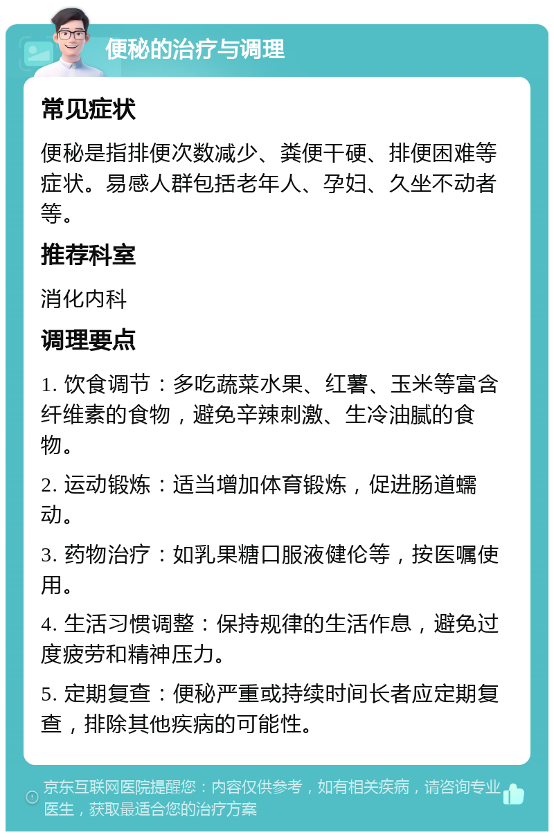 便秘的治疗与调理 常见症状 便秘是指排便次数减少、粪便干硬、排便困难等症状。易感人群包括老年人、孕妇、久坐不动者等。 推荐科室 消化内科 调理要点 1. 饮食调节：多吃蔬菜水果、红薯、玉米等富含纤维素的食物，避免辛辣刺激、生冷油腻的食物。 2. 运动锻炼：适当增加体育锻炼，促进肠道蠕动。 3. 药物治疗：如乳果糖口服液健伦等，按医嘱使用。 4. 生活习惯调整：保持规律的生活作息，避免过度疲劳和精神压力。 5. 定期复查：便秘严重或持续时间长者应定期复查，排除其他疾病的可能性。