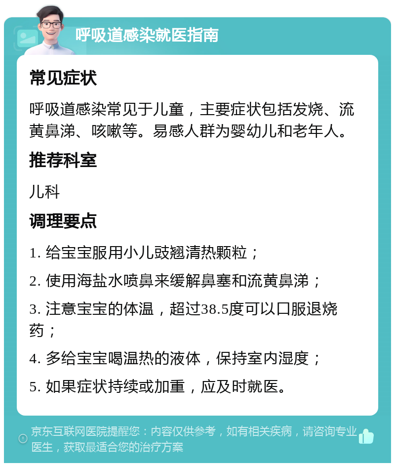 呼吸道感染就医指南 常见症状 呼吸道感染常见于儿童，主要症状包括发烧、流黄鼻涕、咳嗽等。易感人群为婴幼儿和老年人。 推荐科室 儿科 调理要点 1. 给宝宝服用小儿豉翘清热颗粒； 2. 使用海盐水喷鼻来缓解鼻塞和流黄鼻涕； 3. 注意宝宝的体温，超过38.5度可以口服退烧药； 4. 多给宝宝喝温热的液体，保持室内湿度； 5. 如果症状持续或加重，应及时就医。