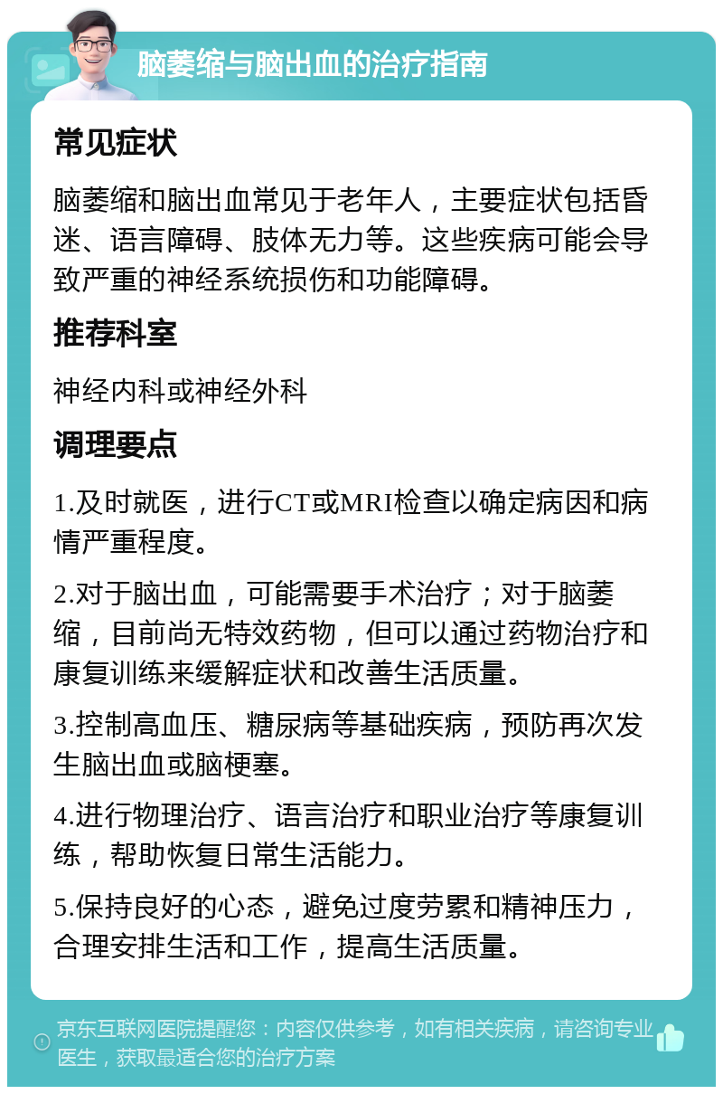 脑萎缩与脑出血的治疗指南 常见症状 脑萎缩和脑出血常见于老年人，主要症状包括昏迷、语言障碍、肢体无力等。这些疾病可能会导致严重的神经系统损伤和功能障碍。 推荐科室 神经内科或神经外科 调理要点 1.及时就医，进行CT或MRI检查以确定病因和病情严重程度。 2.对于脑出血，可能需要手术治疗；对于脑萎缩，目前尚无特效药物，但可以通过药物治疗和康复训练来缓解症状和改善生活质量。 3.控制高血压、糖尿病等基础疾病，预防再次发生脑出血或脑梗塞。 4.进行物理治疗、语言治疗和职业治疗等康复训练，帮助恢复日常生活能力。 5.保持良好的心态，避免过度劳累和精神压力，合理安排生活和工作，提高生活质量。