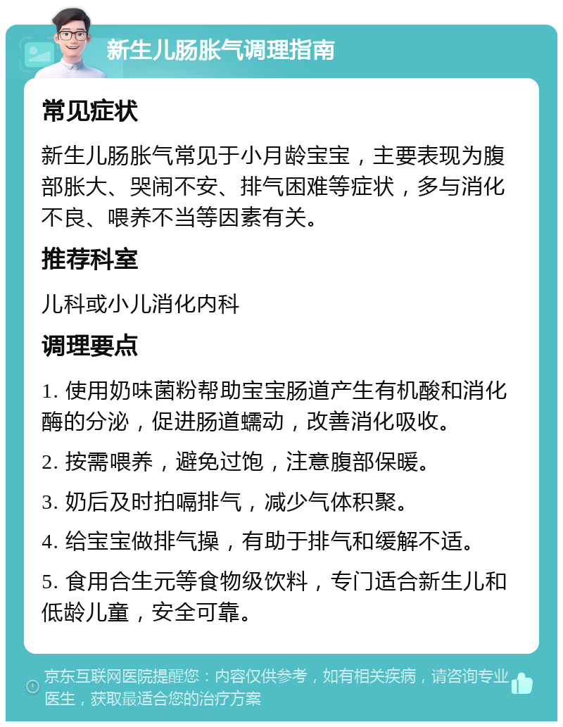 新生儿肠胀气调理指南 常见症状 新生儿肠胀气常见于小月龄宝宝，主要表现为腹部胀大、哭闹不安、排气困难等症状，多与消化不良、喂养不当等因素有关。 推荐科室 儿科或小儿消化内科 调理要点 1. 使用奶味菌粉帮助宝宝肠道产生有机酸和消化酶的分泌，促进肠道蠕动，改善消化吸收。 2. 按需喂养，避免过饱，注意腹部保暖。 3. 奶后及时拍嗝排气，减少气体积聚。 4. 给宝宝做排气操，有助于排气和缓解不适。 5. 食用合生元等食物级饮料，专门适合新生儿和低龄儿童，安全可靠。