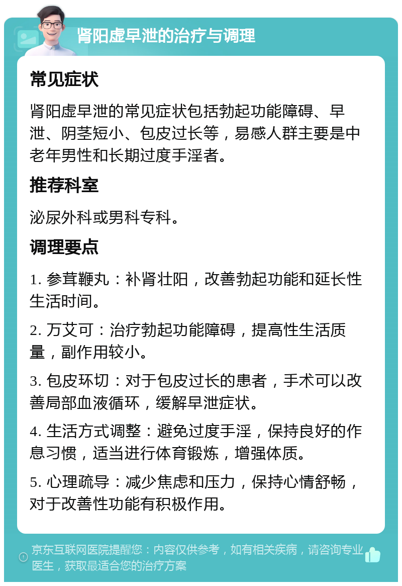 肾阳虚早泄的治疗与调理 常见症状 肾阳虚早泄的常见症状包括勃起功能障碍、早泄、阴茎短小、包皮过长等，易感人群主要是中老年男性和长期过度手淫者。 推荐科室 泌尿外科或男科专科。 调理要点 1. 参茸鞭丸：补肾壮阳，改善勃起功能和延长性生活时间。 2. 万艾可：治疗勃起功能障碍，提高性生活质量，副作用较小。 3. 包皮环切：对于包皮过长的患者，手术可以改善局部血液循环，缓解早泄症状。 4. 生活方式调整：避免过度手淫，保持良好的作息习惯，适当进行体育锻炼，增强体质。 5. 心理疏导：减少焦虑和压力，保持心情舒畅，对于改善性功能有积极作用。