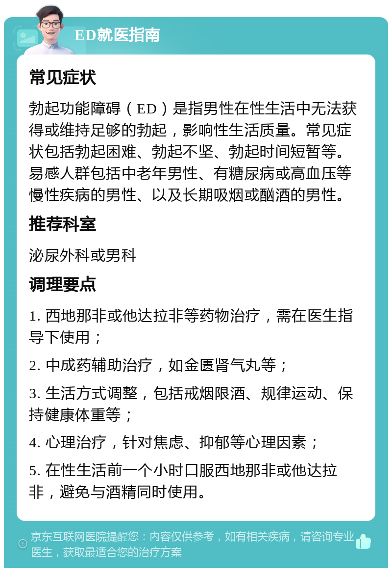 ED就医指南 常见症状 勃起功能障碍（ED）是指男性在性生活中无法获得或维持足够的勃起，影响性生活质量。常见症状包括勃起困难、勃起不坚、勃起时间短暂等。易感人群包括中老年男性、有糖尿病或高血压等慢性疾病的男性、以及长期吸烟或酗酒的男性。 推荐科室 泌尿外科或男科 调理要点 1. 西地那非或他达拉非等药物治疗，需在医生指导下使用； 2. 中成药辅助治疗，如金匮肾气丸等； 3. 生活方式调整，包括戒烟限酒、规律运动、保持健康体重等； 4. 心理治疗，针对焦虑、抑郁等心理因素； 5. 在性生活前一个小时口服西地那非或他达拉非，避免与酒精同时使用。