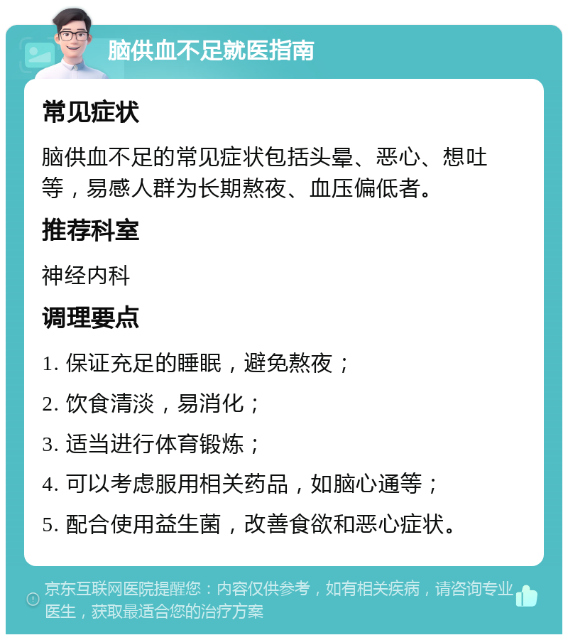 脑供血不足就医指南 常见症状 脑供血不足的常见症状包括头晕、恶心、想吐等，易感人群为长期熬夜、血压偏低者。 推荐科室 神经内科 调理要点 1. 保证充足的睡眠，避免熬夜； 2. 饮食清淡，易消化； 3. 适当进行体育锻炼； 4. 可以考虑服用相关药品，如脑心通等； 5. 配合使用益生菌，改善食欲和恶心症状。