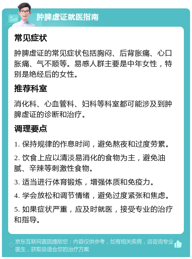 肿脾虚证就医指南 常见症状 肿脾虚证的常见症状包括胸闷、后背胀痛、心口胀痛、气不顺等。易感人群主要是中年女性，特别是绝经后的女性。 推荐科室 消化科、心血管科、妇科等科室都可能涉及到肿脾虚证的诊断和治疗。 调理要点 1. 保持规律的作息时间，避免熬夜和过度劳累。 2. 饮食上应以清淡易消化的食物为主，避免油腻、辛辣等刺激性食物。 3. 适当进行体育锻炼，增强体质和免疫力。 4. 学会放松和调节情绪，避免过度紧张和焦虑。 5. 如果症状严重，应及时就医，接受专业的治疗和指导。