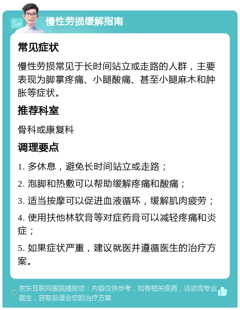 慢性劳损缓解指南 常见症状 慢性劳损常见于长时间站立或走路的人群，主要表现为脚掌疼痛、小腿酸痛、甚至小腿麻木和肿胀等症状。 推荐科室 骨科或康复科 调理要点 1. 多休息，避免长时间站立或走路； 2. 泡脚和热敷可以帮助缓解疼痛和酸痛； 3. 适当按摩可以促进血液循环，缓解肌肉疲劳； 4. 使用扶他林软膏等对症药膏可以减轻疼痛和炎症； 5. 如果症状严重，建议就医并遵循医生的治疗方案。