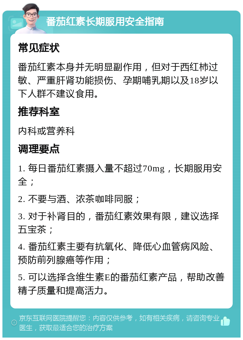 番茄红素长期服用安全指南 常见症状 番茄红素本身并无明显副作用，但对于西红柿过敏、严重肝肾功能损伤、孕期哺乳期以及18岁以下人群不建议食用。 推荐科室 内科或营养科 调理要点 1. 每日番茄红素摄入量不超过70mg，长期服用安全； 2. 不要与酒、浓茶咖啡同服； 3. 对于补肾目的，番茄红素效果有限，建议选择五宝茶； 4. 番茄红素主要有抗氧化、降低心血管病风险、预防前列腺癌等作用； 5. 可以选择含维生素E的番茄红素产品，帮助改善精子质量和提高活力。