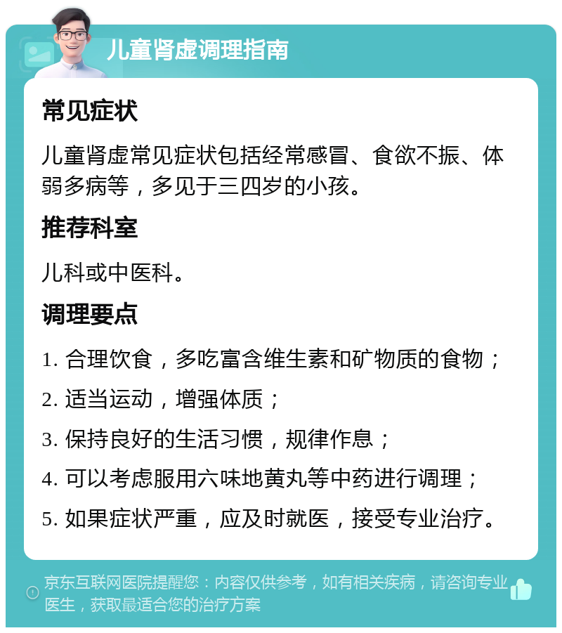 儿童肾虚调理指南 常见症状 儿童肾虚常见症状包括经常感冒、食欲不振、体弱多病等，多见于三四岁的小孩。 推荐科室 儿科或中医科。 调理要点 1. 合理饮食，多吃富含维生素和矿物质的食物； 2. 适当运动，增强体质； 3. 保持良好的生活习惯，规律作息； 4. 可以考虑服用六味地黄丸等中药进行调理； 5. 如果症状严重，应及时就医，接受专业治疗。