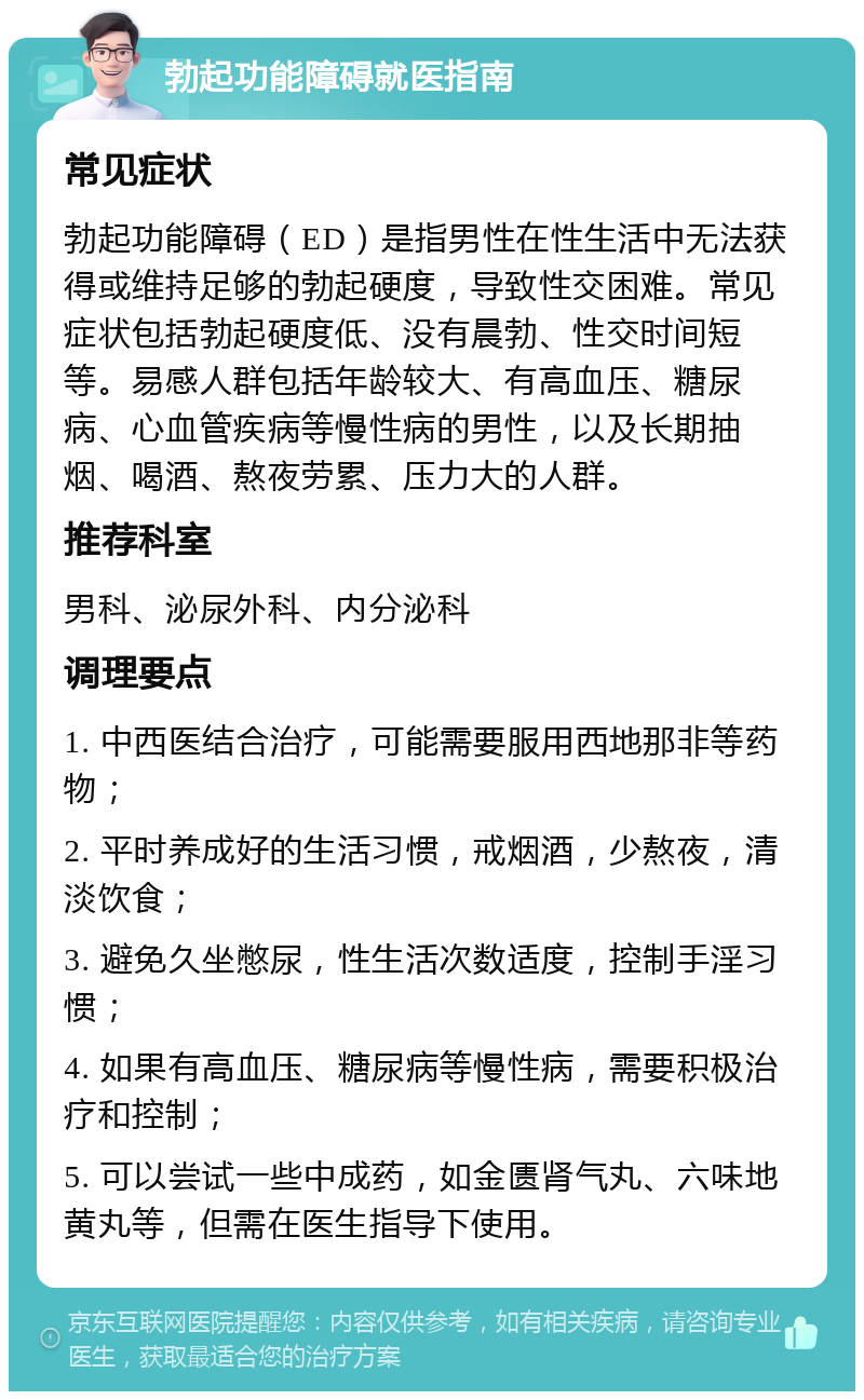 勃起功能障碍就医指南 常见症状 勃起功能障碍（ED）是指男性在性生活中无法获得或维持足够的勃起硬度，导致性交困难。常见症状包括勃起硬度低、没有晨勃、性交时间短等。易感人群包括年龄较大、有高血压、糖尿病、心血管疾病等慢性病的男性，以及长期抽烟、喝酒、熬夜劳累、压力大的人群。 推荐科室 男科、泌尿外科、内分泌科 调理要点 1. 中西医结合治疗，可能需要服用西地那非等药物； 2. 平时养成好的生活习惯，戒烟酒，少熬夜，清淡饮食； 3. 避免久坐憋尿，性生活次数适度，控制手淫习惯； 4. 如果有高血压、糖尿病等慢性病，需要积极治疗和控制； 5. 可以尝试一些中成药，如金匮肾气丸、六味地黄丸等，但需在医生指导下使用。