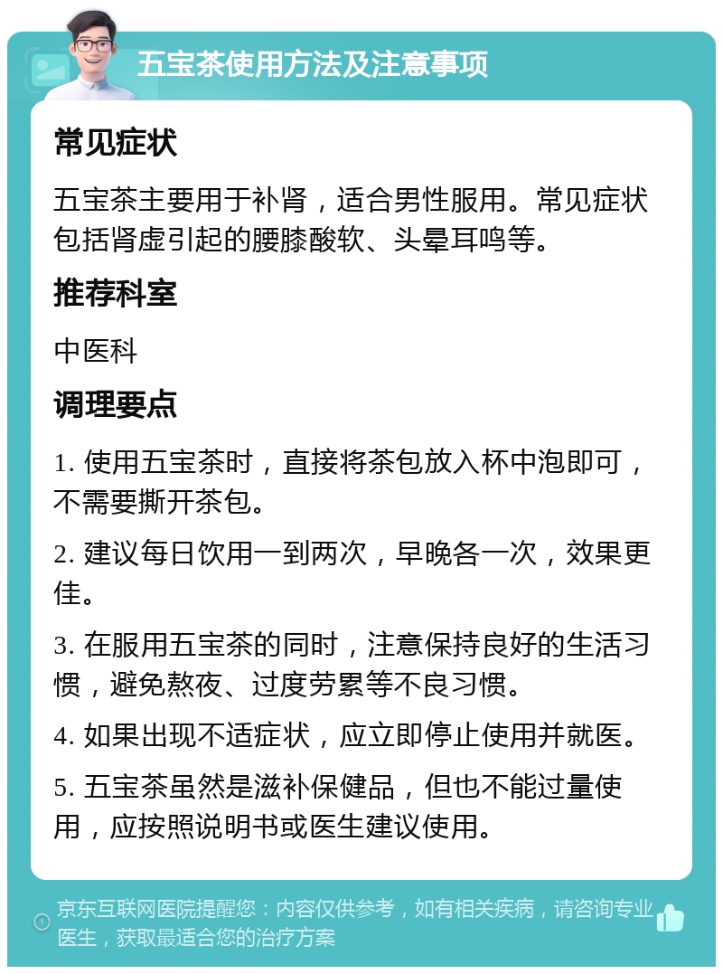 五宝茶使用方法及注意事项 常见症状 五宝茶主要用于补肾，适合男性服用。常见症状包括肾虚引起的腰膝酸软、头晕耳鸣等。 推荐科室 中医科 调理要点 1. 使用五宝茶时，直接将茶包放入杯中泡即可，不需要撕开茶包。 2. 建议每日饮用一到两次，早晚各一次，效果更佳。 3. 在服用五宝茶的同时，注意保持良好的生活习惯，避免熬夜、过度劳累等不良习惯。 4. 如果出现不适症状，应立即停止使用并就医。 5. 五宝茶虽然是滋补保健品，但也不能过量使用，应按照说明书或医生建议使用。