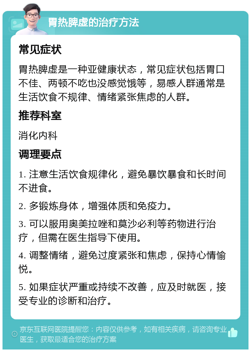 胃热脾虚的治疗方法 常见症状 胃热脾虚是一种亚健康状态，常见症状包括胃口不佳、两顿不吃也没感觉饿等，易感人群通常是生活饮食不规律、情绪紧张焦虑的人群。 推荐科室 消化内科 调理要点 1. 注意生活饮食规律化，避免暴饮暴食和长时间不进食。 2. 多锻炼身体，增强体质和免疫力。 3. 可以服用奥美拉唑和莫沙必利等药物进行治疗，但需在医生指导下使用。 4. 调整情绪，避免过度紧张和焦虑，保持心情愉悦。 5. 如果症状严重或持续不改善，应及时就医，接受专业的诊断和治疗。