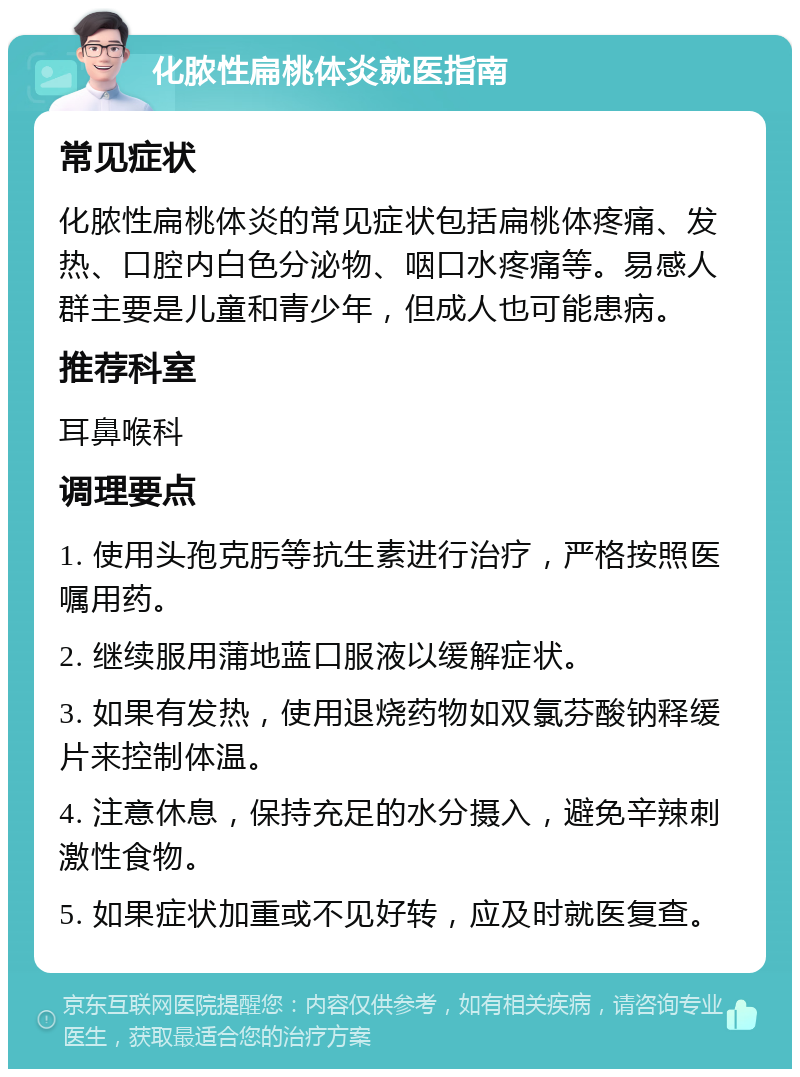 化脓性扁桃体炎就医指南 常见症状 化脓性扁桃体炎的常见症状包括扁桃体疼痛、发热、口腔内白色分泌物、咽口水疼痛等。易感人群主要是儿童和青少年，但成人也可能患病。 推荐科室 耳鼻喉科 调理要点 1. 使用头孢克肟等抗生素进行治疗，严格按照医嘱用药。 2. 继续服用蒲地蓝口服液以缓解症状。 3. 如果有发热，使用退烧药物如双氯芬酸钠释缓片来控制体温。 4. 注意休息，保持充足的水分摄入，避免辛辣刺激性食物。 5. 如果症状加重或不见好转，应及时就医复查。