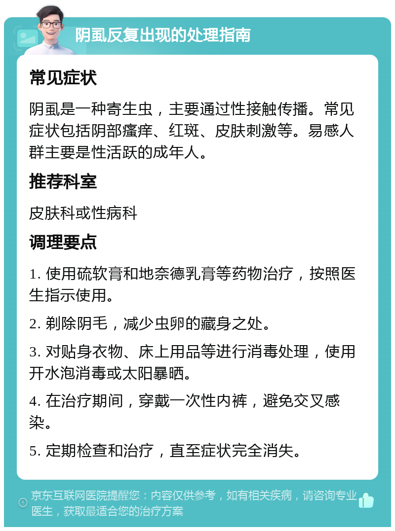 阴虱反复出现的处理指南 常见症状 阴虱是一种寄生虫，主要通过性接触传播。常见症状包括阴部瘙痒、红斑、皮肤刺激等。易感人群主要是性活跃的成年人。 推荐科室 皮肤科或性病科 调理要点 1. 使用硫软膏和地奈德乳膏等药物治疗，按照医生指示使用。 2. 剃除阴毛，减少虫卵的藏身之处。 3. 对贴身衣物、床上用品等进行消毒处理，使用开水泡消毒或太阳暴晒。 4. 在治疗期间，穿戴一次性内裤，避免交叉感染。 5. 定期检查和治疗，直至症状完全消失。