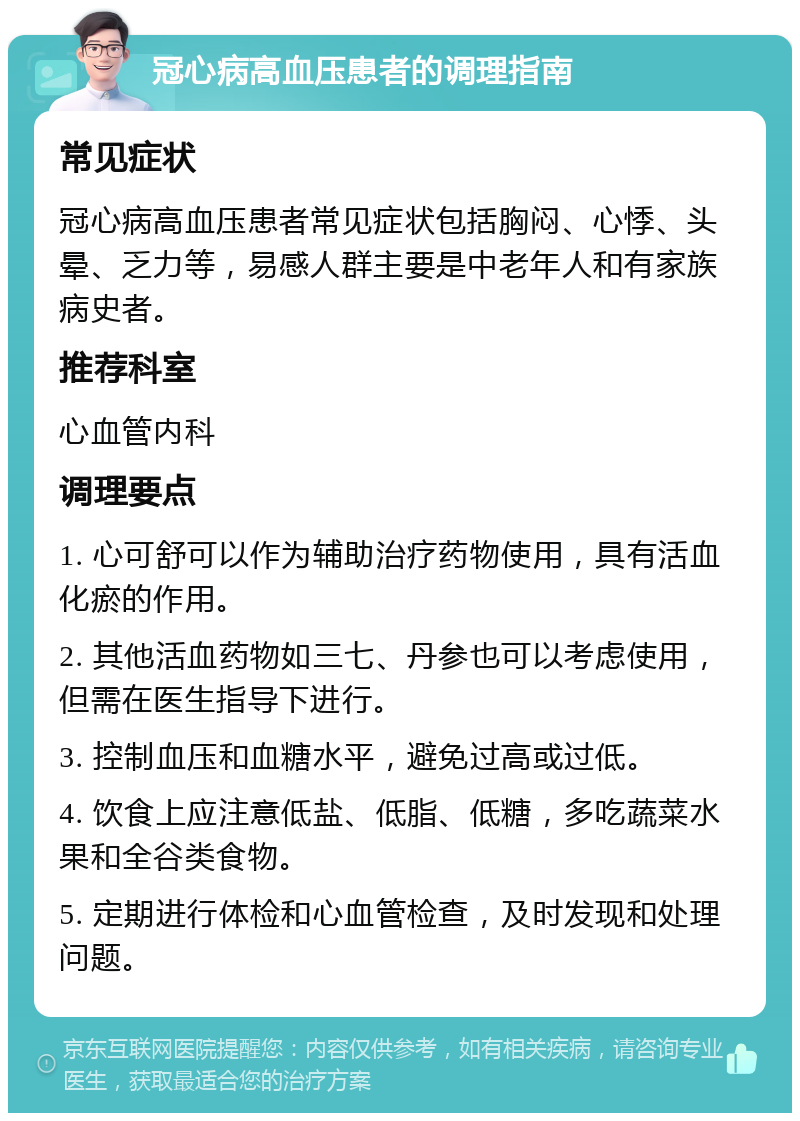 冠心病高血压患者的调理指南 常见症状 冠心病高血压患者常见症状包括胸闷、心悸、头晕、乏力等，易感人群主要是中老年人和有家族病史者。 推荐科室 心血管内科 调理要点 1. 心可舒可以作为辅助治疗药物使用，具有活血化瘀的作用。 2. 其他活血药物如三七、丹参也可以考虑使用，但需在医生指导下进行。 3. 控制血压和血糖水平，避免过高或过低。 4. 饮食上应注意低盐、低脂、低糖，多吃蔬菜水果和全谷类食物。 5. 定期进行体检和心血管检查，及时发现和处理问题。