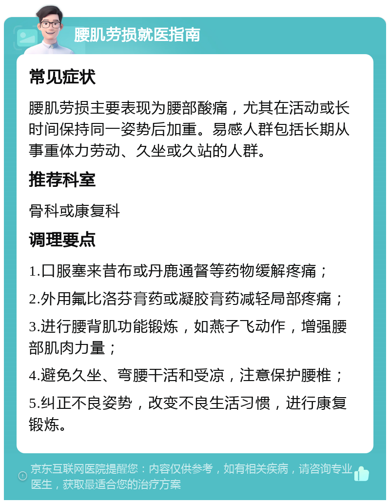 腰肌劳损就医指南 常见症状 腰肌劳损主要表现为腰部酸痛，尤其在活动或长时间保持同一姿势后加重。易感人群包括长期从事重体力劳动、久坐或久站的人群。 推荐科室 骨科或康复科 调理要点 1.口服塞来昔布或丹鹿通督等药物缓解疼痛； 2.外用氟比洛芬膏药或凝胶膏药减轻局部疼痛； 3.进行腰背肌功能锻炼，如燕子飞动作，增强腰部肌肉力量； 4.避免久坐、弯腰干活和受凉，注意保护腰椎； 5.纠正不良姿势，改变不良生活习惯，进行康复锻炼。