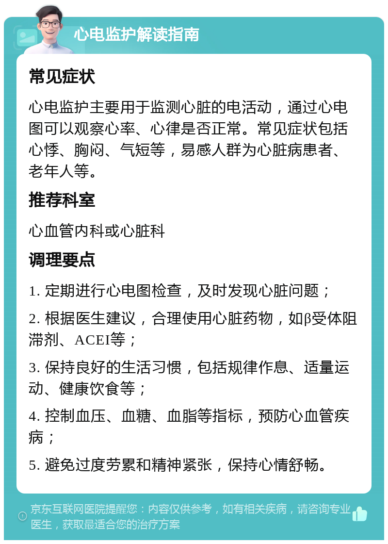 心电监护解读指南 常见症状 心电监护主要用于监测心脏的电活动，通过心电图可以观察心率、心律是否正常。常见症状包括心悸、胸闷、气短等，易感人群为心脏病患者、老年人等。 推荐科室 心血管内科或心脏科 调理要点 1. 定期进行心电图检查，及时发现心脏问题； 2. 根据医生建议，合理使用心脏药物，如β受体阻滞剂、ACEI等； 3. 保持良好的生活习惯，包括规律作息、适量运动、健康饮食等； 4. 控制血压、血糖、血脂等指标，预防心血管疾病； 5. 避免过度劳累和精神紧张，保持心情舒畅。