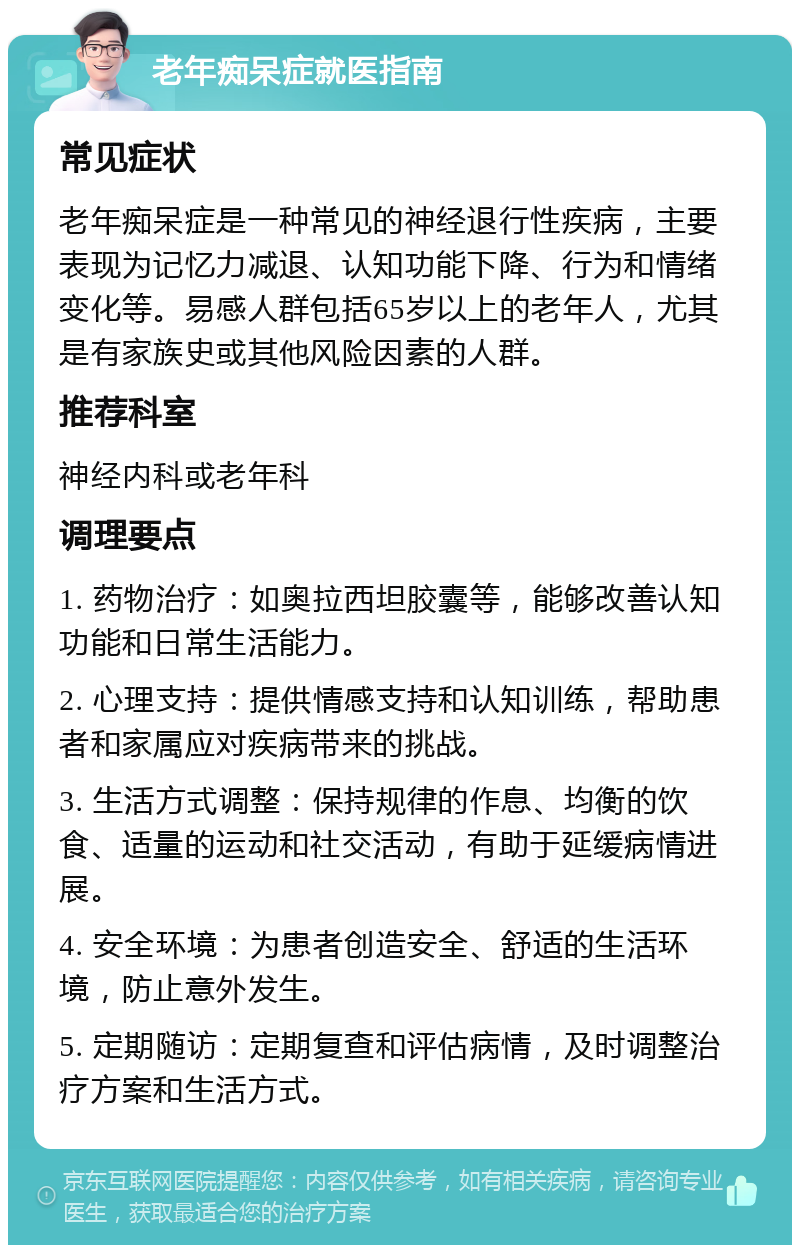 老年痴呆症就医指南 常见症状 老年痴呆症是一种常见的神经退行性疾病，主要表现为记忆力减退、认知功能下降、行为和情绪变化等。易感人群包括65岁以上的老年人，尤其是有家族史或其他风险因素的人群。 推荐科室 神经内科或老年科 调理要点 1. 药物治疗：如奥拉西坦胶囊等，能够改善认知功能和日常生活能力。 2. 心理支持：提供情感支持和认知训练，帮助患者和家属应对疾病带来的挑战。 3. 生活方式调整：保持规律的作息、均衡的饮食、适量的运动和社交活动，有助于延缓病情进展。 4. 安全环境：为患者创造安全、舒适的生活环境，防止意外发生。 5. 定期随访：定期复查和评估病情，及时调整治疗方案和生活方式。